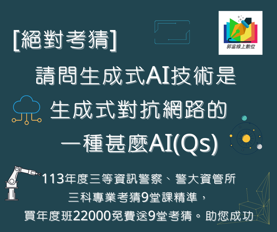 [絕對考猜][郭富線上數位解題書]請問生成式AI技術是 生成式對抗網路的一種甚麼AI(Qs)[資訊國考][三等資訊警察][資管所][國安資訊][調查局資訊科學][高普考資訊處理]113三等資訊警察、警大資管所三科專業考猜9堂課精準，買年度班22000免費送9堂考猜。助您成功